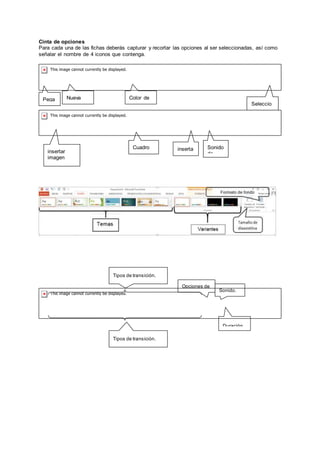 Cinta de opciones
Para cada una de las fichas deberás capturar y recortar las opciones al ser seleccionadas, así como
señalar el nombre de 4 iconos que contenga.
Pega
r
Nueva
diapositiv Seleccio
nar
Color de
fuente
Cuadro
de textoinsertar
imagen
desde
Sonido
de
inserta
r
Duración.
Sonido.
Opciones de
efectos.
Tipos de transición.
Tipos de transición.
 