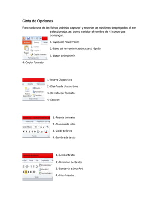 Cinta de Opciones
Para cada una de las fichas deberás capturar y recortar las opciones desplegadas al ser
seleccionada, así como señalar el nombre de 4 iconos que
contengan.
1.-Ayudade PowerPoint
2.-Barra de herramientasde accesorápido
3.-Botonde imprimir
4.-Copiarformato
1.-NuevaDiapositiva
2.-Diseñosde diapositivas
3.-Restablecerformato
4.-Seccion
1.-Fuente de texto
2.-Numerode letra
3.-Colorde letra
4.-Sombrade texto
1.-Alineartexto
2.-Direcciondel texto
3.-ConvertiraSmarArt
4.-Interlineado
 