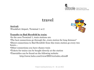 travel
Arrival:
•Frankfurt Airport, Terminal 1 or 2

Transfer to Bad Hersfeld by train:
•In the area Terminal 1, train stations are
•The best connections go through the „train station for long distance“
•Direct connections to Bad Hersfeld: from this train station go every two
hours…
•Other connections you have chance train
•Tickets for trains can be bought directly at the station
•Timetables can be found on the following website
          http://www.bahn.com/i/view/DEU/en/index.shtml#




                          Project meeting Germany: 27. - 30. Jan 2013
 