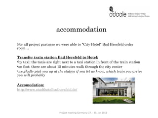 accommodation
For all project partners we were able to "City Hotel" Bad Hersfeld order
room…

Transfer train station Bad Hersfeld to Hotel:
•by taxi: the taxis are right next to a taxi station in front of the train station
•on foot: there are about 15 minutes walk through the city center
•we gladly pick you up at the station if you let us know, which train you arrive
you will probably

Accomodation:
http://www.stadthotelbadhersfeld.de/




                           Project meeting Germany: 27. - 30. Jan 2013
 