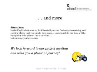 … and more

Attractions:
In the English brochure on Bad Hersfeld you can find many interesting and
exciting places that you should have seen ... Unfortunately, our time will be
enough for only a few of the attractions ...
Let surprise you here again




We look forward to our project meeting
and wish you a pleasant journey!



                          Project meeting Germany: 27. - 30. Jan 2013
 