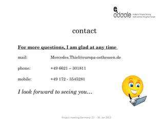 contact

For more questions, I am glad at any time

mail:        Mercedes.Thiel@europa-osthessen.de

phone:       +49 6621 – 301811

mobile:      +49 172 - 3545281


I look forward to seeing you…



                  Project meeting Germany: 27. - 30. Jan 2013
 