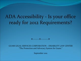 ADA Accessibility - Is your office ready for 2012 Requirements?  ----------  ----------  GUAM LEGAL SERVICES CORPORATION – DISABILITY LAW CENTER “ The Protection and Advocacy System for Guam.” September 2011 