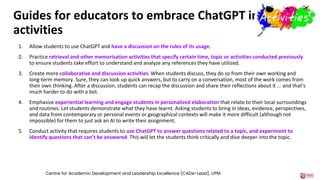 Guides for educators to embrace ChatGPT in
activities
1. Allow students to use ChatGPT and have a discussion on the rules of its usage.
2. Practice retrieval and other memorisation activities that specify certain time, topic or activities conducted previously
to ensure students take effort to understand and analyze any references they have utilized.
3. Create more collaborative and discussion activities. When students discuss, they do so from their own working and
long-term memory. Sure, they can look up quick answers, but to carry on a conversation, most of the work comes from
their own thinking. After a discussion, students can recap the discussion and share their reflections about it ... and that's
much harder to do with a bot.
4. Emphasize experiential learning and engage students in personalized elaboration that relate to their local surroundings
and routines. Let students demonstrate what they have learnt. Asking students to bring in ideas, evidence, perspectives,
and data from contemporary or personal events or geographical contexts will make it more difficult (although not
impossible) for them to just ask an AI to write their assignment.
5. Conduct activity that requires students to use ChatGPT to answer questions related to a topic, and experiment to
identify questions that can’t be answered. This will let the students think critically and dive deeper into the topic.
Centre for Academic Development and Leadership Excellence (CADe-Lead), UPM
 