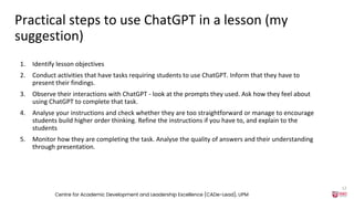 Practical steps to use ChatGPT in a lesson (my
suggestion)
1. Identify lesson objectives
2. Conduct activities that have tasks requiring students to use ChatGPT. Inform that they have to
present their findings.
3. Observe their interactions with ChatGPT - look at the prompts they used. Ask how they feel about
using ChatGPT to complete that task.
4. Analyse your instructions and check whether they are too straightforward or manage to encourage
students build higher order thinking. Refine the instructions if you have to, and explain to the
students
5. Monitor how they are completing the task. Analyse the quality of answers and their understanding
through presentation.
Centre for Academic Development and Leadership Excellence (CADe-Lead), UPM
12
 