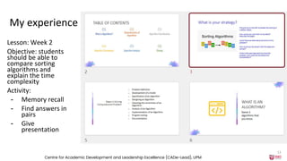 My experience
Lesson: Week 2
Objective: students
should be able to
compare sorting
algorithms and
explain the time
complexity
Activity:
- Memory recall
- Find answers in
pairs
- Give
presentation
Centre for Academic Development and Leadership Excellence (CADe-Lead), UPM
13
 