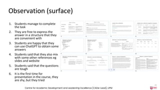 Observation (surface)
1. Students manage to complete
the task
2. They are free to express the
answer in a structure that they
are convenient with
3. Students are happy that they
can use ChatGPT to obtain some
answers
4. Students said that they also mix
with some other references eg
slides and website
5. Students said that the questions
are tough
6. It is the first time for
presentation in the course, they
are shy, but they tried
Centre for Academic Development and Leadership Excellence (CADe-Lead), UPM
15
 