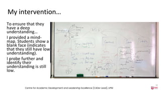 My intervention…
To ensure that they
have a deep
understanding…
I provided a mind-
map. Students show a
blank face (indicates
that they still have low
understanding).
I probe further and
identify their
understanding is still
low.
Centre for Academic Development and Leadership Excellence (CADe-Lead), UPM
18
 