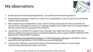 My observations
1. By observing the students learning behavior, i can understand their learning patterns.
2. By providing the template, students are clearer on my expectations, and it is easier for me to identify
students who needs help.
3. After students have completed the answer, the first activity conducted is for them to identify the
characteristics. Although the answers are explicitly available, they couldnt relate to my request (again!
And this could be due to copy-paste from ChatGPT).
4. I guided them to compare the answers across all 8 algo. (You might seem this as spoon feed, but
beware, students learning processes are being disrupted too, and we need to SHOW THEM WHY THEY
NEED TO PUT PURE EFFORT TO LEARN).
5. The collaborative and experiential learning has enabled everyone in the class to identify the criteria
beyond the existing literature → this is PURE and authentic learning!
6. Listen to their reflection, and motivate them by interacting further allow us to have a deep
understanding and build connections with them
Centre for Academic Development and Leadership Excellence (CADe-Lead), UPM
21
 