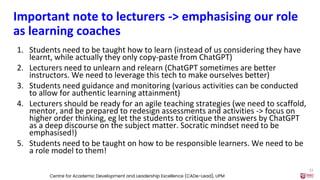 Important note to lecturers -> emphasising our role
as learning coaches
1. Students need to be taught how to learn (instead of us considering they have
learnt, while actually they only copy-paste from ChatGPT)
2. Lecturers need to unlearn and relearn (ChatGPT sometimes are better
instructors. We need to leverage this tech to make ourselves better)
3. Students need guidance and monitoring (various activities can be conducted
to allow for authentic learning attainment)
4. Lecturers should be ready for an agile teaching strategies (we need to scaffold,
mentor, and be prepared to redesign assessments and activities -> focus on
higher order thinking, eg let the students to critique the answers by ChatGPT
as a deep discourse on the subject matter. Socratic mindset need to be
emphasised!)
5. Students need to be taught on how to be responsible learners. We need to be
a role model to them!
Centre for Academic Development and Leadership Excellence (CADe-Lead), UPM
22
 