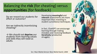 Balancing the risk (for cheating) versus
opportunities (for feedback)
Developing meaningful and
relevant assessments are more
important than investing in
student surveillance techniques.
In fact, ChatGPT can encourage
learning through making
mistakes and receiving feedback
iteratively (productive
struggle).
Do we reward our students for
effort or outcome?
Are we indirectly incentivizing
cheating?
→ We should not deprive our
students from learning values
and skills they will need as
adults.
Src: Wan Mohd Aimran Wan Mohd Kamil, UKM
 