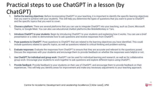 Practical steps to use ChatGPT in a lesson (by
ChatGPT)
1. Define the learning objectives: Before incorporating ChatGPT in your teaching, it is important to identify the specific learning objectives
that you want to achieve with your students. This will help you determine the types of questions that you want to pose to ChatGPT
and the specific topics that you want to cover.
1. Choose a platform: There are several platforms that you can use to integrate ChatGPT into your teaching, such as Zoom, Microsoft
Teams, or Google Meet. You can also use educational chatbot platforms like MobileMonkey or Tars.
1. Introduce ChatGPT to your students: Begin by introducing ChatGPT to your students and explaining how it works. You can use a brief
presentation or a video to demonstrate how to ask questions and receive responses from ChatGPT.
1. Pose questions to ChatGPT: Pose questions to ChatGPT that are related to the learning objectives you have identified. This could
include questions related to specific topics, as well as questions related to critical thinking and problem-solving.
1. Evaluate responses: Evaluate the responses from ChatGPT to ensure that they are accurate and relevant to the questions posed.
Discuss the responses with your students and encourage them to provide feedback on whether the responses were helpful or not.
1. Use ChatGPT for individual and group work: ChatGPT can be used for individual learning and research, as well as for collaborative
group work. Encourage your students to work together to ask questions and explore different topics using ChatGPT.
1. Provide feedback: Provide feedback to your students on their use of ChatGPT, and encourage them to provide feedback on their
experiences. This will help you identify areas for improvement and make any necessary adjustments to your teaching approach.
Centre for Academic Development and Leadership Excellence (CADe-Lead), UPM
26
 