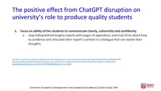 The positive effect from ChatGPT disruption on
university’s role to produce quality students
1. Focus on ability of the students to communicate clearly, coherently and confidently
a. stop hiding behind lengthy reports with pages of appendices and truly think about how
to condense and articulate their report’s content in a dialogue that can evolve their
thoughts.
Src: https://newsroom.unsw.edu.au/news/business-law/charting-new-course-university-education-age-chatgpt?fbclid=IwAR1_bVk5BlUWo4Fr69-
5w3wHnTeqexbuJ5oxRu0m0SLLMjnc7b2ecgIrqVc_aem_ARIuRjvCTjuC1PnjOdExO3nNFIvy3LneMCkk-icBjW9cowCFjegFWiE_X0weKw36Qb-
GUo8fUg4lCgyw70n3cdLULJrccwVVtP7d1mtZf5MM0BSFRwICpJYukl_nb_Vbf20
Centre for Academic Development and Leadership Excellence (CADe-Lead), UPM 31
 