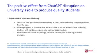 The positive effect from ChatGPT disruption on
university’s role to produce quality students
2. importance of experiential learning
a. Switch to “live” problems that are evolving in class, and stop feeding students problems
from the past.
b. learning happens in real time with the assistance of AI. We must focus on providing
students with hands-on, experiential learning opportunities.
c. Assessments should be increasingly based on creation, like producing practical
artefacts.
Src: https://newsroom.unsw.edu.au/news/business-law/charting-new-course-university-education-age-
chatgpt?fbclid=IwAR1_bVk5BlUWo4Fr69-5w3wHnTeqexbuJ5oxRu0m0SLLMjnc7b2ecgIrqVc_aem_ARIuRjvCTjuC1PnjOdExO3nNFIvy3LneMCkk-
icBjW9cowCFjegFWiE_X0weKw36Qb-GUo8fUg4lCgyw70n3cdLULJrccwVVtP7d1mtZf5MM0BSFRwICpJYukl_nb_Vbf20
Centre for Academic Development and Leadership Excellence (CADe-Lead), UPM 32
 