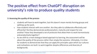 The positive effect from ChatGPT disruption on
university’s role to produce quality students
3. Assessing the quality of the process
a. students will have to work together, but this doesn't mean merely forming groups and
splitting up the work.
b. how students interact with one another. Are they able to collaborate effectively and
efficiently? Do they demonstrate professionalism, maturity and respect for one
another? Have they developed a set of protocols that allow them to work harmoniously
and productively together?
c. As we shift to a more dialogue-based approach to learning, the assessment will be
about the quality of the process rather than simply the outcome. Ultimately, it is time
for students to demonstrate that they can apply the principles upon which our cultures
and civilisations are built: to work together despite differences and diversity of
backgrounds.
Src: https://newsroom.unsw.edu.au/news/business-law/charting-new-course-university-education-age-chatgpt?fbclid=IwAR1_bVk5BlUWo4Fr69-5w3wHnTeqexbuJ5oxRu0m0SLLMjnc7b2ecgIrqVc_aem_ARIuRjvCTjuC1PnjOdExO3nNFIvy3LneMCkk-
icBjW9cowCFjegFWiE_X0weKw36Qb-GUo8fUg4lCgyw70n3cdLULJrccwVVtP7d1mtZf5MM0BSFRwICpJYukl_nb_Vbf20
33
 