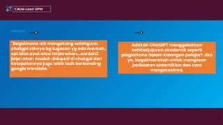 "Bagaimana utk mengekang salahguna
chatgpt cthnya bg tugasan yg ada markah,
spt bina ayat atau terjemahan...contoh2
jwpn akan mudah didapati di chatgpt dan
ketepatannya juga lebih baik berbanding
google translate. "
Questions
34
CADe-Lead UPM
Adakah ChatGPT menggalakkan
ketidakjujuran akademik seperti
plagiarisme dalam kalangan pelajar? Jika
ya, bagaimanakah untuk mengesan
perbuatan sedemikian dan cara
mengatasinya.
 