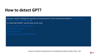 How to detect GPT?
Educators need to redesign the activities and assessments in their teaching (as advised in UPM’s guide for
ChatGPT in teaching and learning).
For detecting ChatGPT, several tools can be used:
https://x.writefull.com/gpt-detector
https://detector.dng.ai
https://gptzero.me
https://writer.com/ai-content-detector/
Centre for Academic Development and Leadership Excellence (CADe-Lead) , UPM
 