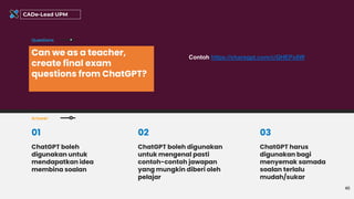 Can we as a teacher,
create final exam
questions from ChatGPT?
Questions
Answer
40
CADe-Lead UPM
ChatGPT boleh
digunakan untuk
mendapatkan idea
membina soalan
01
ChatGPT boleh digunakan
untuk mengenal pasti
contoh-contoh jawapan
yang mungkin diberi oleh
pelajar
02 03
ChatGPT harus
digunakan bagi
menyemak samada
soalan terlalu
mudah/sukar
Contoh https://sharegpt.com/c/QHEPx8W
 