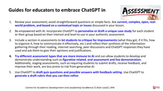 Guides for educators to embrace ChatGPT in
1. Review your assessment; avoid straightforward questions or simple facts. Ask current, complex, open, real-
world problem, and based on a contextual topic or issues discussed in your lesson.
2. Be empowered with AI. Incorporate ChatGPT to personalise or draft a unique case study for each student
or their group based on their interest and level to use in your authentic assessment.
3. Include a section in assessments to let students to critique for improvements (what they got, if it fits, how
to organize it, how to communicate it effectively, etc.) and reflect their synthesis of the information
gathering through their reading, internet searching, peer discussions and ChatGPT responses they have
used and ask them to give their opinions and justifications.
4. Try different assessment types that are more immune to AI and can allow students to develop and
demonstrate understanding such as figurative related, oral assessment and live demonstration.
Additionally, staging assessments, such as requiring students to submit drafts, receive feedback, and
improve their work, are less prone to risk from generative AI.
5. Use ChatGPT to draft quiz questions and possible answers with feedback setting. Use ChatGPT to
generate a draft rubric that you can then refine.
Centre for Academic Development and Leadership Excellence (CADe-Lead), UPM
 