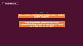 BAGAIMANA NAK AJR PELAJAR MENGGUNAKAN CHATGPT
DENGAN BERHEMAH
Soalan
42
CADe-Lead UPM
"Etika penggunaan, had penggunaan, cara
mengenalpasti jika pelajar menggunakan 100% hasil
yang diberikan oleh chatGpt"
 