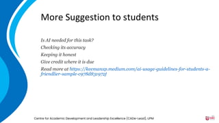More Suggestion to students
Is AI needed for this task?
Checking its accuracy
Keeping it honest
Give credit where it is due
Read more at https://keemanxp.medium.com/ai-usage-guidelines-for-students-a-
friendlier-sample-c978d831972f
Centre for Academic Development and Leadership Excellence (CADe-Lead), UPM
45
 