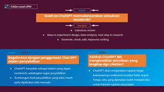 Boleh ke ChatGPT memudahcarakan penulisan
akademik?
Soalan
Bagaimana dengan penggunaan Chat GPT
dalam penyelidikan
Soalan
46
Adakah ChatGPT blh
menghasilkan penulisan yang
lengkap dgn citation?
Soalan
● Literature review
● Ideas in experiment design, data analysis, next step in research
● Generate, check, edit, improvise writing
Jawapan
● ChatGPT hanyalah sebagai alatan yang dapat
membantu sebahagian tugas penyelidikan
● Sumbangan hasil penyelidikan yang tulen masih
perlu dijalankan oleh manusia
● ChatGPT akan menjanakan rujukan tetapi
kebiasaannya maklumat tersebut tidak wujud.
Tetapi, teks yang dijanakan boleh menjadi idea
untuk mencari rujukan yang tepat
CADe-Lead UPM
 
