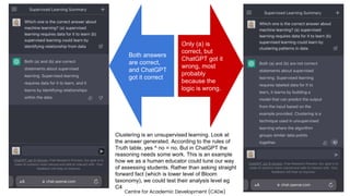 Centre for Academic Development (CADe)
Only (a) is
correct, but
ChatGPT got it
wrong, most
probably
because the
logic is wrong.
Both answers
are correct,
and ChatGPT
got it correct
Clustering is an unsupervised learning. Look at
the answer generated. According to the rules of
Truth table, yes ^ no = no. But in ChatGPT the
reasoning needs some work. This is an example
how we as a human educator could tune our way
of assessing students. Rather than asking straight
forward fact (which is lower level of Bloom
taxonomy), we could test their analysis level eg
C4
 