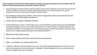Komen mengenai ChatGPT kepada bidang akademik & cadangan sokongan yang boleh CADe-Lead sediakan bagi staf
akademik membuat persediaan dan penyesuaian kepada AI Generatif
1. Saya ada keraguan tentang keaslian hasil kerja pelajar terutama yang melibatkan assignment bertulis /laporan.
Ia boleh menjadi guru kedua dan mungkin utama kepada pelajar. Dan tenaga pengajar untuk upgrade
pengetahuan untuk setanding dengan chatGpt memang mustahil.
1. Para pelajar juga menggunakan chatGPT, dan kemudian menggunakan quillbot untuk paraphrase dan elak
dikesan. Pelajar jadi kurang belajar disebabkan ini
1. GOOD TOOL BUT NEEDS A PROPER CONTROL
1. Pada pendapat saya, inovasi ini masih terlalu muda untuk ahli akademik gunakan bagi tujuan penambahbaikan
kandungan pengajaran. Sesuai untuk memberi info secara umum sahaja. Mungkin, saya tidak pasti dan ingin
mengetahui pandangan dan pengalaman Dr. Fadh tentang perkara ini. Mungkin ada katakunci (keyword) yang
sesuai untuk mendapat jawapan yang lebih bernas daripada ChatGPT?
1. Melemahkan fungsi kognitif manusia.
1. Boleh mempercepatkan kerja seharian tetapi perlu disunting sewajarnya.
1. Bagus ..memudahkan dan mempercepatkan kerja
1. i welcome it. WE also cant stop students from using it. BUt i will simply grade whatever that comes to me from
now on as we waste more time to just trying to investigate if students plagiarise their work. saya bukan kerja
private investigator. gaji masih sama jugak.
5
 