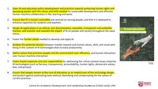 1. Steer AI-and-education policy development and practices towards protecting human rights and
equipping people with the values and skills needed for sustainable development and effective
human-machine collaboration in life, learning and work;
2. Ensure that AI is human-controlled and centred on serving people, and that it is deployed to
enhance capacities for students and teachers.
3. Design AI applications in an ethical, non-discriminatory, equitable, transparent and auditable
manner; and monitor and evaluate the impact of AI on people and society throughout the value
chains.
4. Foster the human values needed to develop and apply AI.
5. Analyse the potential tension between market rewards and human values, skills, and social well-
being in the context of AI technologies that increase productivity.
6. Define values that prioritize people and the environment over efficiency, and human interaction
over human-machine interaction.
7. Foster broad corporate and civic responsibility for addressing the critical societal issues raised by
AI technologies (such as fairness, transparency, accountability, human rights, democratic values,
bias, and privacy).
8. Ensure that people remain at the core of education as an implicit part of the technology design;
and protect against automating tasks without identifying and compensating for the values of
current practices.
Centre for Academic Development and Leadership Excellence (CADe-Lead), UPM
 