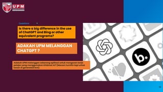 Is there a big difference in the use
of ChatGPT and Bing or other
equivalent programs?
Questions
53
ADAKAH UPM MELANGGAN
CHATGPT ?
Adakah UPM melanggan sebarang aplikasi untuk mengesan kerja
pelajar yang menggunakan khidmat AI? (Macam turnitin tapi untuk
kesan AI generated text)
 