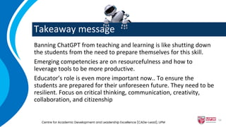 Takeaway message
Banning ChatGPT from teaching and learning is like shutting down
the students from the need to prepare themselves for this skill.
Emerging competencies are on resourcefulness and how to
leverage tools to be more productive.
Educator’s role is even more important now.. To ensure the
students are prepared for their unforeseen future. They need to be
resilient. Focus on critical thinking, communication, creativity,
collaboration, and citizenship
Centre for Academic Development and Leadership Excellence (CADe-Lead), UPM
54
 