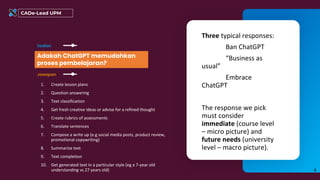 CADe-Lead UPM
Adakah ChatGPT memudahkan
proses pembelajaran?
Soalan
1. Create lesson plans
2. Question answering
3. Text classification
4. Get fresh creative ideas or advise for a refined thought
5. Create rubrics of assessments
6. Translate sentences
7. Compose a write up (e.g social media posts, product review,
promotional copywriting)
8. Summarize text
9. Text completion
10. Get generated text in a particular style (eg a 7-year old
understanding vs 27 years old)
Jawapan
8
Three typical responses:
Ban ChatGPT
“Business as
usual”
Embrace
ChatGPT
The response we pick
must consider
immediate (course level
– micro picture) and
future needs (university
level – macro picture).
 