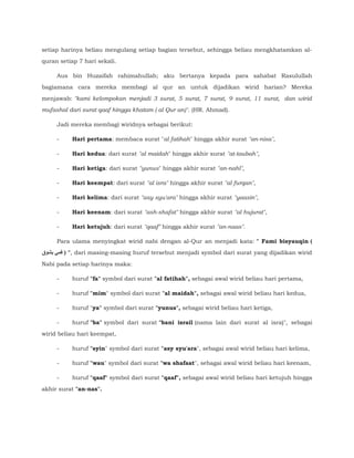 setiap harinya beliau mengulang setiap bagian tersebut, sehingga beliau mengkhatamkan al-
quran setiap 7 hari sekali.
Aus bin Huzaifah rahimahullah; aku bertanya kepada para sahabat Rasulullah
bagiamana cara mereka membagi al qur an untuk dijadikan wirid harian? Mereka
menjawab: "kami kelompokan menjadi 3 surat, 5 surat, 7 surat, 9 surat, 11 surat, dan wirid
mufashal dari surat qaaf hingga khatam ( al Qur an)". (HR. Ahmad).
Jadi mereka membagi wiridnya sebagai berikut:
- Hari pertama: membaca surat "al fatihah" hingga akhir surat "an-nisa",
- Hari kedua: dari surat "al maidah" hingga akhir surat "at-taubah",
- Hari ketiga: dari surat "yunus" hingga akhir surat "an-nahl",
- Hari keempat: dari surat "al isra" hingga akhir surat "al furqan",
- Hari kelima: dari surat "asy syu'ara" hingga akhir surat "yaasin",
- Hari keenam: dari surat "ash-shafat" hingga akhir surat "al hujurat",
- Hari ketujuh: dari surat "qaaf" hingga akhir surat "an-naas".
Para ulama menyingkat wirid nabi dengan al-Qur an menjadi kata: " Fami bisyauqin (
‫بشوق‬ ‫فمي‬ ) ", dari masing-masing huruf tersebut menjadi symbol dari surat yang dijadikan wirid
Nabi pada setiap harinya maka:
- huruf "fa" symbol dari surat "al fatihah", sebagai awal wirid beliau hari pertama,
- huruf "mim" symbol dari surat "al maidah", sebagai awal wirid beliau hari kedua,
- huruf "ya" symbol dari surat "yunus", sebagai wirid beliau hari ketiga,
- huruf "ba" symbol dari surat "bani israil (nama lain dari surat al isra)", sebagai
wirid beliau hari keempat,
- huruf "syin" symbol dari surat "asy syu'ara", sebagai awal wirid beliau hari kelima,
- huruf "wau" symbol dari surat "wa shafaat", sebagai awal wirid beliau hari keenam,
- huruf "qaaf" symbol dari surat "qaaf", sebagai awal wirid beliau hari ketujuh hingga
akhir surat "an-nas".
 