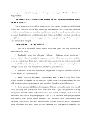 Adapun pembagian hizib yang ada pada al-qur an sekarang ini tidak lain adalah buatan
Hajjaj bin Yusuf.
- BAGAIMANA CARA MEMBEDAKAN ANTARA BACAAN YANG MUTASYABIH (MIRIP)
DALAM AL-QUR AN?
Cara terbaik untuk membedakan antara bacaan yang hampir sama (mutasyabih) adalah
dengan cara membuka mushaf lalu bandingkan antara kedua ayat tersebut dan cermatilah
perbedaan antara keduanya, kemudian buatlah tanda yang bisa untuk membedakan antara
keduanya, dan ketika anda melakukan murajaah hafalan perhatikan perbedaan tersebut dan
ulangilah secara terus menerus sehingga anda bisa mengingatnya dengan baik dan hafalan
anda menjadi kuat (mutqin).
- KAIDAH DAN KETENTUAN MENGHAFAL:
1- Anda harus menghafal melalui seorang guru atau syekh yang bisa membenarkan
bacaan anda jika salah.
2- Hafalkanlah setiap hari sebanyak 2 halaman, 1 halaman setelah subuh dan 1
halaman setelah ashar atau maghrib, dengan cara ini insya Allah anda akan bisa menghafal
al-qur an secara mutqin dalam kurun waktu satu tahun, akan tetapi jika anda memperbanyak
kapasitas hafalan setiap harinya maka anda akan sulit untuk menjaga dan memantapkannya,
sehingga hafalan anda akan menjadi lemah dan banyak yang dilupakan.
3- Hafalkanlah mulai dari surat an-nas hingga surat al baqarah (membalik urutan al
Qur an), karena hal itu lebih mudah.
4- Dalam menghafal hendaknya menggunakan satu mushaf tertentu baik dalam
cetakan maupun bentuknya, hal itu agar lebih mudah untuk menguatkan hafalan dan agar
lebih mudah mengingat setiap ayatnya serta permulaan dan akhir setiap halamannya.
5- Setiap yang menghafalkan al-quran pada 2 tahun pertama biasanya akan mudah
hilang apa yang telah ia hafalkan, masa ini disebut masa "tajmi'" (pengumpulan hafalan),
maka jangan bersedih karena sulitnya mengulang atau banyak kelirunya dalam hafalan, ini
merupakan masa cobaan bagi para penghafal al-qur an, dan ini adalah masa yang rentan dan
bisa menjadi pintu syetan untuk menggoda dan berusaha untuk menghentikan dari
menghafal, maka jangan pedulikan godaannya dan teruslah menghafal, karena meghafal al-
quran merupakan harta yang sangat berharga dan tidak tidak diberikan kecuali kepada orag
 