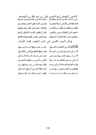 ‫الناشي الصغير أبو الحسن علي بن عبد ا بن الوصيف‬

‫بنـــي احمـــد قلـــبي لكـــم يتقطـــع‬

‫بمثــل مصــابي فيكــم ليــس يســمع‬

‫فما بقعة في الرض شرقا ومغربــا‬

‫وليــس لكــم فيهــا قتيــل ومصــرع‬

‫ظلمتـــم وقتلتـــم وقســـم فيئكـــم‬
‫ُ اّ‬

‫وضاقت بكم أرض فلم يحم موضع‬

‫جسوم على البورغاء ترمــى وأرؤس‬

‫علـى أرؤوس اللـدن الـذوابل ترفـع‬
‫ُ ـ‬
‫ـ‬
‫ـ‬
‫ـ‬

‫نــوارون لــم تــأو فراشــا جنــوبكم‬
‫ا ِ‬

‫ويســلمني طيــب الهجــوع فــاهجع‬

‫وذكر السيد المين في الدر النضيد هذه البيات‬
‫للناشي :‬

‫مصـــاكئب نســـل فاطمـــة البتـــول‬

‫نك ـــت حس ـــراتها كب ـــد الرس ـــول‬
‫ـ‬
‫ـ‬
‫ـ‬
‫ـ‬

‫أل ب ـــابي الب ـــدور لقي ـــن خس ـــفا‬
‫ـ‬
‫ـ‬
‫ـ‬
‫ـ‬

‫وأســـلمها الطلـــوع الـــى الفـــول‬

‫ال يــــا يــــوم عاشــــورا رمــــاني‬

‫مص ـــابي منـــك بال ـــداء ال ـــدخيل‬
‫ـ‬
‫ـ‬
‫ـ‬
‫ـ‬

‫كــــأني بــــابن فاطمــــة جــــديل‬

‫يلقـــي الـــترب بـــالوجه الجميـــل‬

‫وقــد قطــع العــداة الــرأس منــه‬
‫ـ‬
‫ـ‬
‫ـ‬
‫ـ‬
‫ـ‬

‫وعلــــوه علــــى رمــــح طويــــل‬
‫ـ‬
‫ـ‬
‫ـ‬
‫اّـ‬

‫وفاطمــــة الصــــغيرة بــــع عــــز‬

‫كســـاها الحـــزن أثـــواب الـــذليل‬

‫تنــــادي جــــدها يــــا جــــد إنــــا‬

‫طلبنــــا بعــــد فقــــدك بالــــدخول‬

‫531‬

 