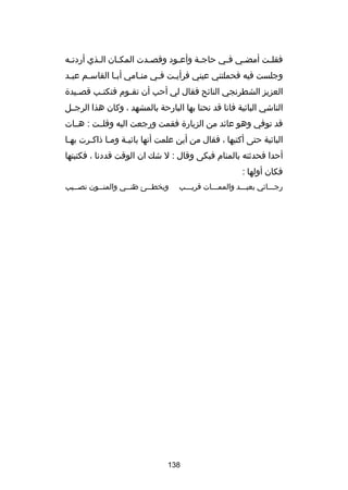 ‫فقل ـت أمضـي ف ـي حاج ـة وأعـود وقص ـدت المك ـان ال ـذي أردت ـه‬
‫ـ‬
‫ـ‬
‫ـ‬
‫ـ‬
‫ـ‬
‫ـ‬
‫ـ‬
‫ـ‬
‫ـ‬
‫وجلست فيه فحملتني عيني فرأيـت فـي منـامي أبـا القاسـم عبـد‬
‫ـ‬
‫ـ‬
‫ـ‬
‫ـ‬
‫ـ‬
‫ـ‬
‫العزيز الشطرنجي الناكئح فقال لي أحب أن تق ـوم فتكت ـب قص ـيدة‬
‫ـ‬
‫ـ‬
‫ـ‬
‫الناشي الباكئية فانا قد نحنا بها البارحة بالمشهد ، وكان هذا الرجــل‬
‫قد توفي وهو عاكئد من الزيارة فقمت ورجعت اليه وقلــت : هــات‬
‫الباكئية حتى أكتبها ، فقال من أين علمت أنها باكئيـة ومـا ذاكـرت بهـا‬
‫ـ‬
‫ـ‬
‫ـ‬
‫ـ‬
‫أحدا فحدثته بالمنام فبكى وقال : ل شك ان الوقت قددنا ، فكتبتها‬
‫فكان أولها :‬
‫رجـــاكئي بعيـــد والممـــات قريـــب‬

‫ويخط ــئ ظن ــي والمن ــون نص ــيب‬
‫ـ‬
‫ـ‬
‫ـ‬
‫ـ‬

‫831‬

 