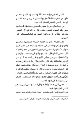 ‫الناشي الصغير مولده سنة 172 ومـات يـوم الثنيـن لخمـس‬
‫ـ‬
‫ـ‬
‫ـ‬
‫ـ‬
‫خلون من صفر سنة 563 هو ابو الحسـن علـي بـن عبـد اـ بـن‬
‫ـ‬
‫ـ‬
‫ـ‬
‫ـ‬
‫الوصيف الناشي الصغير الصغر البغدادي :‬
‫من باب الطاق ، نزيـل مصـر ، المعـروف بـالحلء كـان ابـوه‬
‫ـ‬
‫ـ‬
‫ـ‬
‫ـ‬
‫ـ‬
‫ـ‬
‫يعمل حلية السيوف فسمي حلء. ويقال له : الناشي لن الناش ـي‬
‫ـ‬
‫اّ‬
‫اّ‬
‫يقال لمن نشأ في فن من فنون الشعر كما ق ـال الس ـمعاني ف ـي‬
‫ـ‬
‫ـ‬
‫ـ‬
‫النساب.‬
‫وفي الطليعة : كان من علمـاء الشـيعة ومتكلميهـا ومحـدثيها‬
‫ـ‬
‫ـ‬
‫ـ‬
‫ـ‬
‫وفقهاكئها وشعراكئها له كتب في المامة وم ـداكئحه ف ـي أه ـل ال ـبيت‬
‫ـ‬
‫ـ‬
‫ـ‬
‫ـ‬
‫صلوات ا عليهم ل تحصى كثرة روى الحموي في معجم الدب ـاء‬
‫ـ‬
‫قال : حدثني الخالع قال : كنت مع والدي في سنة ســت وأربعيــن‬
‫وثلثماكئة وأنا صبي في مجلس الكبودي ف ـي المس ـجد ال ـذي بي ـن‬
‫ـ‬
‫ـ‬
‫ـ‬
‫ـ‬
‫الوارقين والصارغة وهو رغاص بالناس واذا رجل قـد وافـى وعلي ـه‬
‫ـ‬
‫ـ‬
‫ـ‬
‫مرقعة وفي يديه سطيحة وركوة‬
‫ُ‬

‫)1(‬

‫ومع عكاز ، وهو شعث فسلم‬
‫اّ‬
‫ا ِ‬
‫ُ‬

‫على الجماعة بصوت يرفعه ، ثم قال أنا رس ـول فاطم ـة الزه ـراء‬
‫ـ‬
‫ـ‬
‫ـ‬
‫صــلوات اــ عليهــا ، فقــالوا مرحبــا بــك وأهل ورفعــوه فقــال :‬
‫أتعرفون لي أحمد المزوق الناكئح ، فقالوا : ها هو جالس ، فقــال‬
‫اّ‬
‫: رأيت مولتنا 3 في النوم فقالت :‬
‫امضي الـى بغـداد واطلبـه وقـل لـه : نـح علـى ابنـي بشـعر‬
‫ـ‬
‫ـ‬
‫ـ‬
‫ـ‬
‫ـ ـ‬
‫ـ‬
‫ـ‬
‫ـ‬
‫الناشي الذي يقول فيه :‬
‫بنـــي احمـــد قلـــبي بكـــم يتقطـــع‬

‫بمثــل مصــابي فيكــم ليــس يســمع‬
‫ُ‬

‫__________________‬
‫1 ـ المرقعة : الثوب المرقع ، والسطيحة ، المزادة ، والركوة : الدلو الصغير.‬

‫931‬

 