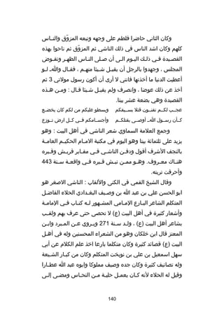 ‫وكان الثاني حاضرا فلطم على وجهه وتبعه المزوق والنــاس‬
‫اّ‬
‫كلهم وكان اشد الناس في ذلك الناشي ثم المزوق ثم ناحوا بهذه‬
‫اّ‬
‫القصـيدة فـي ذلـك اليـوم الـى أن صـلى النـاس الظهـر وتقـوض‬
‫المجلس ، وجهدوا بالرجل أن يقب ـل ش ـيئا منه ـم ، فق ـال وا ـ ل ـو‬
‫ـ‬
‫ـ‬
‫ـ‬
‫ـ‬
‫ـ‬
‫أعطيت الدنيا ما أخذتها فانني ل أرى أن أكون رسول مولتي 3 ثم‬
‫آخذ عن ذلك عوضا ، وانصرف ولم يقبـل شـيئا قـال : ومـن هـذه‬
‫القصيدة وهي بضعة عشر بيتا.‬
‫عجــب لكــم تفنــون قتل بســيفكم‬

‫ويسطو عليكم من لكم كان يخضــع‬

‫كــأن رســول اــ أوصــى بقتلكــم‬

‫وأجســامكم فــي كــل ارض تــوزع‬

‫وجمع العلمة السماوي شعر الناشي في أهل البيت : وهو‬
‫يزيد على ثلثماكئة بيتا وهو اليوم في مكتبة المــام الحكيــم العامــة‬
‫بالنجف الشرف أقول ودف ـن الناش ـي ف ـي مق ـابر قري ـش وق ـبره‬
‫ـ‬
‫ـ‬
‫ـ‬
‫ـ‬
‫ـ‬
‫ـ‬
‫هن ـاك مع ـروف. وه ـو مم ـن نب ـش ق ـبره ف ـي واقع ـة س ـنة 344‬
‫ـ‬
‫ـ‬
‫ـ‬
‫ـ‬
‫ـ‬
‫ـ‬
‫ـ‬
‫ـ‬
‫ـ‬
‫وأحرقت تربته.‬
‫وقال الشيخ القمي في الكنى واللقاب : الناشي الصغر هو‬
‫ابو الحسن علي بن عبد ا بن وصـيف البغـدادي الحلء الفاضـل‬
‫ـ‬
‫ـ‬
‫ـ‬
‫المتكلم الشاعر الب ـارع الم ـامي المش ـهور ل ـه كت ـاب ف ـي المام ـة‬
‫ـ‬
‫ـ‬
‫ـ ـ‬
‫ـ‬
‫ـ‬
‫ـ‬
‫وأشعار كثيرة في أهل البيت )ع( ل تحصى حتى عرف بهم ولقــب‬
‫بشاعر أهل البيت )ع( ، ولـد سـنة 172 ويـروي عـن المـبرد وابـن‬
‫ـ‬
‫ـ‬
‫ـ‬
‫ـ‬
‫ـ ـ‬
‫المعتز قال ابن خلكان وهو من الشعراء المحسنين وله في أهـل‬
‫ـ‬
‫البيت )ع( قصاكئد كثيرة وكان متكلما بارعا اخذ علم الكلم عن أبي‬
‫سهل اسمعيل بن علي بن نوبخت المتكلم وكان من كبـار الشـيعة‬
‫ـ‬
‫ـ‬
‫وله تصانيف كثيرة وكان جده وصيف مملوكا وابوه عبد ا عط ـارا‬
‫ـ‬
‫وقيل له الحلء لنه كـان يعمـل حليـة مـن النحـاس ومضـى إلـى‬
‫ـ‬
‫ـ‬
‫ـ‬
‫ـ ـ‬
‫ـ‬
‫ـ‬

‫041‬

 