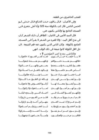 ‫فعجب الحاضرون من فطنته.‬
‫وفي العيـان : قـال ي ـاقوت ح ـدث الخ ـالع قـال ح ـدثني ابـو‬
‫ـ‬
‫ـ‬
‫ـ‬
‫ـ‬
‫ـ‬
‫ـ ـ‬
‫ـ‬
‫الحسن الناشي قال كنت بالكوفة سنة 523 وأنا أملى شعري فــي‬
‫المسجد الجامع بها والناس يكتبون عني.‬
‫قال السيد المين في العيان : الظاهر أن ذل ـك الش ـعر ك ـان‬
‫ـ‬
‫ـ‬
‫ـ‬
‫في مدح أهل البيت : وال فغيره من الشـعر ل يقـرأ فـي المسـجد‬
‫ـ‬
‫ـ ـ‬
‫ـ‬
‫الجامع بالكوفة ، وكان الناس الذين يكتبون عنه هم الشيعة ، لن‬
‫جل اهل الكوفة كانوا شيعة في ذلك الوقت. انتهى‬
‫وللناشي يمدح امير المؤمنين 7 :‬

‫أل يـــــا خليفـــــة خيـــــر الـــــورى‬

‫لقــــد كفــــر القــــوم اذ خالفوكــــا‬

‫خلفهـــــــم بعـــــــد دعـــــــواهم‬

‫ونكثهـــــــم بعـــــــدما بايعوكـــــــا‬

‫طغـــــوا بالخريبـــــة واســـــتنجدوا‬

‫بصـــــفين والنهـــــر إذ صـــــالتوكا‬

‫أن ـــــاس ه ـــــم حاص ـــــروا نعثل‬
‫ـ‬
‫ـ‬
‫ـ‬

‫ون ـــالوه بالقت ـــل م ـــا اس ـــتأذنوكا‬
‫ـ‬
‫ـ‬
‫ـ‬
‫ـ‬

‫فيـــــا عجبـــــا منهـــــم إذ جنـــــوا‬

‫دمـــــــا وبثـــــــاراته طالبوكـــــــا‬
‫ـ‬
‫ـ‬
‫ـ‬

‫ولـــــو أيقنـــــوا بنـــــبي الهـــــدى‬

‫وبـــالله ذي الطـــول مـــا كايـــدوكا‬

‫ولــــــو أيقنــــــوا بمعــــــاد لهــــــا‬

‫أزالــــوا النصــــوص ول مانعوكــــا‬

‫ولـــــو أنهـــــم آمنـــــوا بالهـــــدى‬

‫لمــــــا مــــــانعوك ول زايلوكــــــا‬

‫ولكنهــــم كتمــــوا الشــــك فــــي‬

‫اخيــــك النــــبي وأبــــدوه فيكــــا‬
‫ـ‬
‫ـ‬
‫ـ‬
‫ـ‬

‫فلــــم لــــم يثــــوروا ببــــدر وقــــد‬

‫قتل ــت م ــن الق ــوم م ــن بارزوك ــا‬
‫ـ‬
‫ـ‬
‫ـ‬
‫ـ‬
‫ـ‬

‫ولــــم عــــردوا إذ ثنيــــت العــــدى‬

‫ُ‬
‫بمهــــراس أحــــد ولــــم نازلوكــــا‬

‫ولـــم أحجمـــوا يـــوم ســـلع وقـــد‬
‫ ٍ‬

‫ثبــــت لعمــــرو ولــــم أســــلموكا‬
‫اّ‬

‫ولــــم يــــوم خيــــبر لــــم يثبتــــوا‬
‫ا ِ‬

‫برايــــــة أحمــــــد واســــــتدركوكا‬

‫فلقيـــــت مرحـــــب والعنكبـــــوت‬

‫واســـــدا يحـــــامون إذ وجهوكـــــا‬

‫441‬

 