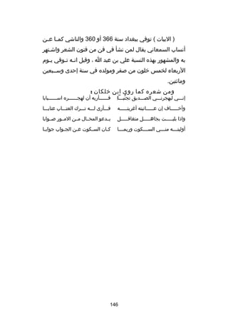 ‫) البيات ( توفي ببغداد سنة 663 أو 063 والناشي كم ـا ع ـن‬
‫ـ ـ‬
‫أنساب السمعاني يقال لمن نشأ في فن من فنون الشعر واشـتهر‬
‫به والمشهور بهذه النسبة علي بن عبد ا ، وقيل ان ـه ت ـوفي ي ـوم‬
‫ـ‬
‫ـ ـ‬
‫الربعاء لخمس خلون من صفر ومولده في سنة إحدى وســبعين‬
‫وماكئتين.‬
‫ومن شعره كما روى ابن خلكان :‬

‫إنـــي ليهجرنـــي الصـــديق تجنبـــا‌‬
‫ُّ‬

‫فــــــأريه أن لهجــــــره اســــــبابا‬

‫وأخ ـــــاف إن ع ـــــاتبته أرغريتـــــه‬
‫ـ‬
‫ـ‬
‫ـ‬

‫فـــأرى لـــه تـــرك العتـــاب عتابـــا‬

‫واذا بليـــــت بجاهـــــل متغافـــــل‬

‫يــدعو المحــال مــن المــور صــوابا‬

‫أوليتــــه منــــي الســــكوت وربمــــا‬

‫ك ـان الس ـكوت ع ـن الج ـواب جواب ـا‬
‫ـ‬
‫ـ‬
‫ـ‬
‫ـ‬
‫ـ‬

‫641‬

 