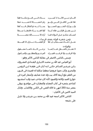 ‫اقــــام ديــــن اللــــه اذ كســــرت‬

‫يـــــداه فـــــي فتـــــح مكـــــة هبل‬

‫عل علــــى كاهــــل النــــبي ولــــو‬

‫رام احتمــــــــال لحمــــــــد حمل‬
‫ـ‬
‫ـ‬

‫ولــــــو أراد النجــــــوم لمســــــها‬

‫بمـــــا لـــــه ذو الجلل قـــــد كفل‬

‫مــــن يغتــــل فليكــــن عله كــــذا‬
‫تلَ‬

‫أول فقــــد بــــآء هابطــــا ســــفل‬

‫امســكت منكــم حبــل الــولء فمــا‬

‫أراه إل بــــــــــــالله متصــــــــــــل‬

‫ومن شعره قوله يصف فرسا :‬

‫مثــــل دعــــاء مســــتجاب إن عل‬
‫ـ‬
‫ـ‬
‫ـ‬

‫وقوله :‬

‫أو كقض ـــــاء ن ـــــازل اذا هب ـــــط‬
‫ـ‬
‫ـ‬
‫ـ‬

‫ل تعتــــذر بالشــــغل عنــــا إنمــــا‬

‫ترجــــى لنــــك داكئمــــا مشــــغول‬

‫واذا فررغـــت ول فررغـــت فغيـــرك‬

‫المرج ـــو والمطل ـــوب والم ـــأمول‬
‫ـ‬
‫ـ‬
‫ـ‬

‫وسمي بالناشي الصغر في مقابلة الناشي الكبر وهو :‬
‫أبو العباس عبد ا بن محم ـد النب ـاري البغ ـدادي المع ـروف‬
‫ـ‬
‫ـ‬
‫ـ‬
‫ـ‬
‫ب ـابن شرش ـير الش ـاعر حك ـي ان ـه ك ـان ف ـي طبق ـة اب ـن الروم ـي‬
‫ـ‬
‫ـ ـ‬
‫ـ‬
‫ـ ـ‬
‫ـ‬
‫ـ‬
‫ـ‬
‫ـ‬
‫والبحتري وكان نحويا عروضيا منطقيا متكلما له قصيدة في فنــون‬
‫من العلم تبلغ أربعة آلف بيت وله عدة تصانيف وأشعار كثيرة في‬
‫جوارح الصيد والمة والصيود كأنه كان صاحب صيد وقــد أستشــهد‬
‫كشاجم بشعره في كتاب المصايد والمط ـارد ف ـي مواض ـع ت ـوفي‬
‫ـ ـ‬
‫ـ‬
‫ـ‬
‫بمصر سنة 392 انتهى ما قاله القمي في الكنـى واللقـاب. وقـال‬
‫ـ‬
‫السيد المين في العيان :‬
‫الناشي الكبر اسمه عبيد ا بن محمد بــن شرشــر ول دلي ـل‬
‫ـ‬
‫على تشيعه‬

‫051‬

 