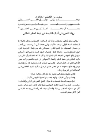 ‫سعيد بن هاشم الخالدي‬

‫وحمــــــــــــــــــــــــــــاكئم نبهنني‬

‫والليــــــل داجــــــي المشــــــرقين‬

‫ش ــــــــبهتهن وق ــــــــد بكيـ ــــــــ‬
‫ـ‬
‫ـ‬
‫ـ‬

‫ــــن ومـــا ذرفـــن دمـــوع عيـــن‬

‫بنس ـــــــــــــاء آل محم ـــــــــــــد‬
‫ـ‬
‫ـ‬

‫)1(‬

‫لمــــا بكيــــن علــــى الحســــين‬

‫روها المين في أعيان الشيعة عن يتيمة الدهر للثعالبي.‬
‫__________________‬
‫1 ـ وفي مقال للدكتور مصطفى جواد كتبه في العدد التاسع م ـن مجل ـة ) البل غ (‬
‫ـ‬
‫ـ‬
‫الكاظمية السنة الولى. ان هذه البيات والتي بعدها لبي بكـر محمـد بـن أحمـد‬
‫ـ‬
‫ـ‬
‫ـ‬
‫بن حمدان المعروف بـ ) الخباز البلدي ( نسبة الى بل ـد م ـن بلـدان الجزيـرة الـتي‬
‫ـ‬
‫ـ‬
‫ـ‬
‫ـ ـ‬
‫فوق الموصل وتسمى ايضـا ) بلـط ( وتعـرف اليـوم باسـم تركـي هـو ) أسـكي‬
‫ـ‬
‫ـ‬
‫ـ‬
‫ـ‬
‫ـ‬
‫ـ‬
‫ـ‬
‫ـ‬
‫موصل ( اي الموصل العتيقة. كان الخباز البلدي أميا إل أنه حفظ القرآن الكريــم ،‬
‫اّ‬
‫ذكره الثعالبي في يتيمة الدهر والعماد الصفهاني في خريدة القصر وذكره نص ـر‬
‫ـ‬
‫ا ابن الثير في المثل الساكئر ، وكان من حسنات بلده ، وشعره كله ملح وتحــف‬
‫ُ‬
‫ورغرر ول تخلو مقطوعة له من معنى حسن أو مثـل سـاكئره ذكـره القفطـي ف ـي‬
‫ـ‬
‫ـ‬
‫ـ‬
‫ـ‬
‫ـ‬
‫كتابه المذكور رغير مرة وقال :‬
‫وكان يتشيع ويتمثل في شعره بما يدل على مذهبه كقوله :‬
‫وحماكئم نبهنني البيات. وقوله جحدت ولء مولنا الوصي البيات.‬
‫اّ‬
‫أقول وروى له نتفا شعرية عذبة. وقال الشيخ القمي في الكنى واللقــاب :‬
‫محمد بن احمد بن الحسين البلدي الموصلي شيخ عالم فاضل اديب شاعر امامي‬
‫كان من شعراء الصاحب بن عباد وقد ذكر شيخنا الحـر العـاملي رحمـه اـ فـي‬
‫ـ‬
‫ـ‬
‫ـ‬
‫ـ‬
‫أمل المل بعض أشعاره.‬

‫651‬

 