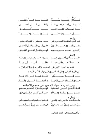 ‫وله :‬

‫أنـــــــــا ان رمـــــــــت ســـــــــلوا‬
‫اّ‬
‫ُ‬

‫عنــــــك يــــــا قــــــرة عينــــــي‬
‫ـ‬
‫اّ‬
‫ـ‬
‫ـ‬
‫ـ‬

‫كنــــت فــــي الثــــم كمــــن شــــا‬

‫رك فـــــــي قتـــــــل الحســـــــين‬

‫لــــــك صــــــولت علــــــى قلـــــــ‬

‫ـــــــــبي بقــــــــد كــــــــالرديني‬
‫ٍّ ـ‬
‫ـ‬
‫ـ‬

‫مث ــــــــل ص ــــــــولت عل ــــــــي‬
‫ـ‬
‫ـ‬
‫ـ‬

‫)1(‬

‫وله :‬

‫يــــــــوم بــــــــدر وحنيــــــــن‬

‫أنـــا فـــي قبضـــة الغـــرام رهين‌‬
‫ـ‬
‫ـ‬
‫ـ‬
‫ـ‬

‫بيــــن ســــيفين أرهفــــا وردينــــي‬

‫اّ‬
‫فكــــأن الهــــوى فــــتى علــــوي‬
‫ـ‬
‫ـ‬
‫ـ‬
‫ـ‬

‫ظ ــن أن ــي ولي ــت قت ــل الحس ــين‬
‫ـ‬
‫ـ‬
‫ـ‬
‫ـ‬
‫ـ‬

‫وك ـــــأني يزي ـــــد بي ـــــن ي ـــــديه‬
‫ـ‬
‫ـ‬
‫ـ‬
‫ـ‬

‫فهــــو يختــــار أوجــــع القتلــــتين‬

‫وله :‬

‫تظـــــن بـــــأنني أهـــــوى حبيبـــــا‬

‫ســـواك علـــى القطيعـــة والبعـــاد‬

‫جحــــــدت اذا مــــــوالتي عليــــــا‬

‫وقلـــــت بـــــأنني مـــــولى زيـــــاد‬

‫وترجمه السيد المين في العيان وذكر له شعرا كثيرا وكلــه‬
‫من النوع العالي وذكر له النويري في نهاية الدب قوله :‬
‫يـــــــا هـــــــذه إن رحـــــــت في‌‬
‫ُ‬

‫خلـــــق فمـــــا فـــــي ذاك عـــــار‬
‫تلَ تلَ‬

‫هـــــذي المـــــدام هـــــي الحيـــــا‬
‫تلَ‬

‫ة قميصـــــــها خـــــــرق وقـــــــار‬
‫تلَ‬

‫ومن شعره ما رواه الحموي في معجم الدباء :‬

‫هتــف الصــبح بالــدجى فاســقنيها‬

‫قهــــوة تــــترك الحليــــم ســــفيها‬
‫
ً‬

‫ ٍ‬
‫لســــت تــــدري لرقــــة وصــــفاء‬
‫ ٍ‬

‫هــي فــي كاســها أم الكــاس فيهــا‬

‫وقال :‬

‫أما ترى الغيـم يـا مـن قلبـه قاسـي‌‬
‫ ٍ‬
‫ـ‬
‫ـ ـ ـ‬

‫كــــأنه أنــــا مقياســــا بمقيــــاس‬

‫
ً‬
‫قطر كدمعي وبـرق مثـل نـار جـوي‬
‫ُ‬
‫ُ‬

‫في القلب مني وريح مثــل أنفاســي‬
‫ُ‬

‫__________________‬
‫1 ـ أعيان الشيعة عن اليتيمة للثعالبي.‬

‫851‬

 