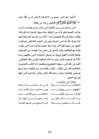 ‫المير ابو علي تميم بن الخليفة المعز لدين ا معد‬
‫بن اسماعيل الفاطمي :‬
‫قال السيد المين في العيان ج 41 ص 803 :‬
‫اديب شـاعر مـن بيـت الملـك فـي ابـان عـزه ومجـده ذكـره‬
‫ـ‬
‫ـ‬
‫ـ‬
‫ـ‬
‫ـ ـ‬
‫ـ‬
‫ـ‬
‫ـ‬
‫صاحب اليتيمة ولم يذكر من أحواله شيئا سوى أشـعار لـه أوردهـا‬
‫ـ‬
‫ـ‬
‫ـ‬
‫وقالت مجلة الرسالة المصرية عدد 133 مـن السـنة السـابعة هـو‬
‫ـ‬
‫ـ‬
‫ـ‬
‫ـ‬
‫كما يعرف الدباء امير شعراء مصر في العصر الفاطمي ويمكننــا‬
‫القول بان تميما هذا كان مبدأ حياة خصيبة عامرة نشـأ فـي وقـت‬
‫ـ‬
‫ـ ـ‬
‫واحد مع القاهرة وكان الشعر في مصر بمـا تعلمـه مـن الضـعف‬
‫ـ‬
‫ـ ـ‬
‫ـ‬
‫والقلة والندرة أقوى وروى لـه بعـض أشـعاره الـتي نظمهـا سـنة‬
‫ـ ـ‬
‫ـ‬
‫ـ‬
‫ـ‬
‫ـ‬
‫473 هـ وشعره الذي يمدح به اخاه الخليفة العزيز بالله الفاطمي‬
‫اكثره بل جله فـي ديـوانه المطبـوع بمطبعـة دار الكتـب المصـرية‬
‫ـ‬
‫ـ‬
‫ـ‬
‫ـ‬
‫ـ‬
‫اّ ـ‬
‫بالقاهرة قال ابن خلكان : وكانت وفاته في ذي القعدة سنة اربـع‬
‫ـ‬
‫وسبعين وثلثماكئة بمصر رحمه ا تعالى ودفن بالحجرة التي فيها‬
‫قبر ابيه المعز.‬
‫وقال في الغزل :‬

‫ل والمضـــــــــــــرج ثـــــــــــــوبه‬
‫ُ‬
‫اّ‬

‫فـــــي كـــــربلء مـــــن الـــــدماء‬

‫ل والوصــــــــــــي وزوجــــــــــــه‬

‫وبنيـــــــه اصـــــــحاب الكســـــــاء‬

‫أول فـــــــــــــإني للعصـــــــــــــا‬
‫ُ‬

‫ة الغاص ــــــــــبين الدعي ــــــــــاء‬
‫ـ‬
‫ـ‬

‫مـــــا حلـــــت يـــــاذات اللمـــــى‬
‫تلَ ـ‬
‫ـ‬
‫ُـ‬
‫ـ‬

‫عمـــــا عهـــــدت مـــــن الوفـــــاء‬
‫ا ِ‬

‫هـــــــا فـــــــانظريني ســـــــابحا‬

‫فـــي الـــدمع مـــن طـــول البكـــاء‬

‫361‬

 