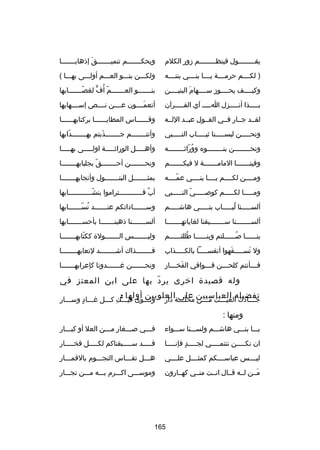 ‫يقــــــــول فينظــــــــم زور الكلم‬

‫ويحكـــــــم تنميـــــــق إذهابـــــــا‬
‫تلَ‬

‫) لكــــم حرمــــة يــــا بنــــي بنتــــه‬

‫ولكـــن بنـــو العـــم أولـــى بهـــا (‬

‫وكيــــف يحــــوز ســــهام البنيــــن‬
‫تلَ‬

‫بنـــــــو العـــــــم أ ُف لغصـــــــابها‬
‫اّ‬
‫اّ ٍّ‬

‫بـــــذا أنـــــزل اـــــ آي القـــــرآن‬

‫أتعمــــون عــــن نــــص إســــهابها‬
‫تلَ‬

‫لقــد جــار فــي القــول عبــد اللــه‬

‫وقــــــاس المطايــــــا بركتابهــــــا‬

‫ونحـــــن لبســـــنا ثيـــــاب النـــــبي‬

‫وأنت ـــــــم ج ـــــــذبتم به ـــــــدابها‬
‫اّ‬
‫ـ‬
‫تلَ‬
‫ـ‬
‫ـ‬

‫ونحــــــــن بنــــــــوه ووراثــــــــه‬
‫ُ اّ‬

‫وأهـــــل الوراثـــــة اولـــــى بهـــــا‬

‫وفينـــــــا المامـــــــة ل فيكـــــــم‬

‫ونح ـــــــن أح ـــــــق بجلبابه ـــــــا‬
‫ـ‬
‫اّ‬
‫ـ‬
‫ـ‬

‫ومــــن لكــــم يــــا بنــــي عمــــه‬
‫اّ‬

‫بمثـــــــل البتـــــــول وأنجابهـــــــا‬

‫ومـــــا لكـــــم كوصـــــي النـــــبي‬
‫اّ‬

‫أب فــــــــــــتراموا بنشــــــــــــابها‬
‫اّ‬
‫ل ٌ‬

‫ألســـــنا لبـــــاب بنـــــي هاشـــــم‬
‫ُ‬

‫وســـــــاداتكم عنـــــــد نســـــــابها‬
‫ُ اّ‬

‫ألس ـــــــنا س ـــــــبقنا لغاياته ـــــــا‬
‫ـ‬
‫ـ‬
‫ـ‬

‫ألســـــــنا ذهبنـــــــا بأحســـــــابها‬

‫بنــــــا صــــــلتم وبنــــــا طللتــــــم‬
‫ُ‬
‫ُ‬

‫وليـــــــس الـــــــولة ككتابهـــــــا‬
‫اّ‬

‫ول تســـــفهوا أنفســـــا بالكـــــذاب‬
‫تلَ‬
‫تلَ‬

‫فــــــــذاك أشــــــــد لتعابهــــــــا‬

‫ف ـــأنتم كلح ـــن ق ـــوافي الفخ ـــار‬
‫تلَ ـ‬
‫ـ‬
‫ـ‬
‫ـ‬

‫ونحـــــــن رغـــــــدونا كإعرابهـــــــا‬

‫وله قصيدة اخرى ير د بها على ابن المعتز في‬
‫اّ‬
‫تفضيله العباسيين محلــــةالعلويين أولها :‬
‫جــــادك الغيــــث مــــن على‬
‫ا ِ‬
‫دار‬
‫اّ‬

‫ا ِ‬
‫وثـــوى فيـــك كـــل رغـــاد وســـار‬
‫ـ  ٍ‬
‫ا ِ‬

‫ومنها :‬
‫يـــا بنـــي هاشـــم ولســـنا ســـواء‬

‫فـــي صـــغار مـــن العل أو كبـــار‬
‫ـ‬
‫ـ‬
‫ـ‬
‫ـ‬

‫ان نك ــــن ننتم ــــي لج ــــد فإن ــــا‬
‫ـ  ٍ ـ‬
‫ـ‬
‫ـ‬

‫قـــــد ســـــبقناكم لكـــــل فخـــــار‬

‫ليــــس عباســــكم كمثــــل علــــي‬

‫هـــل تقـــاس النجـــوم بالقمـــار‬

‫مــن لــه قــال انــت منــي كهــارون‬
‫تلَ‬

‫وموســـى اكـــرم بـــه مـــن نجـــار‬

‫561‬

 