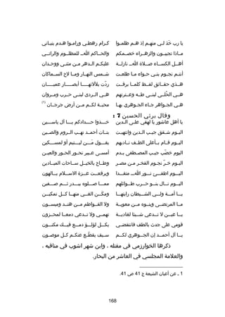 ‫يا رب خذ ل ـي منه ـم إذ ه ـم ظلم ـوا‬
‫ـ‬
‫ـ‬
‫ـ‬
‫تلَ ـ‬

‫كـرام رهطـي ورامـوا هـدم بنيـاني‬
‫ـ‬
‫ـ‬
‫ـ‬
‫ـ‬
‫ـ‬

‫مــاذا تجيبــون والزهــراء خصــمكم‬

‫والحــاكم اــ للمظلــوم والرانــي‬
‫ـ‬
‫ـ‬
‫ـ‬
‫ـ‬

‫أهــل الكســاء صــلة اــ نازلــة‬
‫ـ‬
‫ـ‬
‫ـ‬
‫ـ‬
‫ـ‬

‫عليك ـم ال ـدهر م ـن مثن ـى ووح ـدان‬
‫ـ‬
‫ـ‬
‫ـ‬
‫ـ ـ‬

‫أنت ـم نج ـوم بن ـي ح ـواء م ـا طلع ـت‬
‫ـ‬
‫ـ‬
‫ـ‬
‫ـ‬
‫ـ‬
‫ـ‬

‫شــمس النهــار ومــا لح الســماكان‬

‫هــذي حقــاكئق لفــظ كلمــا برقــت‬

‫ردت بللكئهـــــا أبصـــــار عميـــــان‬
‫اّ‬

‫هــي الحلــى لبنــى طــه وعــترتهم‬
‫ُ‬

‫هــي الــردى لبنــى حــرب ومــروان‬

‫ه ـي الج ـواهر ج ـاء الج ـوهري به ـا‬
‫ـ‬
‫ـ‬
‫ـ‬
‫ـ‬
‫ـ‬

‫)1(‬

‫وقال يرثي الحسين 7 :‬

‫يا أهل عاشور يا لهفي عل ـى ال ـدين‬
‫ـ‬
‫ـ‬

‫محبــة لكــم مــن أرض جرجــان‬

‫خ ـــذوا ح ـــدادكم ي ـــا آل ياس ـــين‬
‫ـ‬
‫ـ‬
‫ـ‬
‫ـ‬

‫الي ـوم ش ـقق جي ـب ال ـدين وانتهب ـت‬
‫ـ‬
‫ـ‬
‫ـ‬
‫ـ‬
‫ـ‬

‫بنــات أحمــد نهــب الــروم والصــين‬

‫اليــوم قــام بــأعلى الطــف نــادبهم‬

‫يقـــول مـــن ليـــتيم أو لمســـكين‬
‫ـ‬
‫ـ‬
‫تلَـ‬
‫ـ‬

‫اليوم خضب جي ـب المص ـطفى ب ـدم‬
‫ـ‬
‫ـ‬
‫ـ‬
‫اّ‬

‫أمســى عــبير نحــور الح ـور والعيــن‬
‫ـ‬

‫اليـوم خـر نجـوم الفخـر مـن مصـر‬
‫ـ‬
‫ـ ـ‬
‫اّ ـ‬
‫ـ‬

‫وطــاح بالخيــل ســاحات الميــادين‬

‫اليـــوم اطفـــئ نـــور اـــ متقـــدا‬

‫وبرقع ــت ع ــزة الس ــلم ب ــالهون‬
‫ـ‬
‫ـ‬
‫ـ‬
‫ـ‬

‫الي ــوم ن ــال بن ــو ح ــرب ط ــواكئلهم‬
‫ـ‬
‫ـ‬
‫ـ‬
‫ـ‬
‫ـ‬

‫ممـــا صـــلوه ببـــدر ثـــم صـــفين‬

‫يـــا أمـــة ولـــي الشـــيطان رايتهـــا‬

‫ومك ــن الغ ــي منه ــا ك ــل تمكي ــن‬
‫ـ‬
‫ـ ـ‬
‫ـ‬
‫تلَـ‬

‫مــا المرتضــى وبنــوه مــن معوبــة‬

‫ول الفــواطم مــن هنــد وميســون‬

‫ي ــا عي ــن ل ت ــدعي ش ــيئا لغادي ــة‬
‫ـ‬
‫ـ‬
‫ـ‬
‫ـ‬
‫ـ‬

‫تهمــي ول تــدعي دمعــا لمحــزون‬

‫قومي على جدث بالطف فانتقضــي‬

‫بكـــل لؤلـــؤ دمـــع فيـــك مكنـــون‬

‫ي ــا آل أحم ــد إن الج ــوهري لك ــم‬
‫ـ‬
‫ـ‬
‫ـ‬
‫ـ‬

‫ســيف يقطــع عنكــم كــل موصــون‬
‫اّ‬

‫ذكرها الخوارزمي في مقتله ، وابن شهر اشوب في مناقبه ،‬
‫والعلمة المجلسي في العاشر من البحار.‬
‫__________________‬
‫1 ـ عن أعيان الشيعة ج 14 ص 14.‬

‫861‬

 