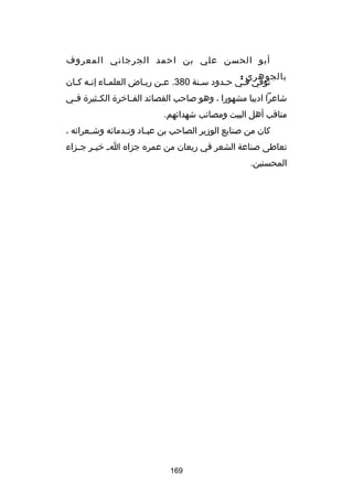 ‫أبو الحسن علي بن احمد الجرجاني المعروف‬
‫بالجوهري :‬
‫توفي فـي حـدود سـنة 083. عـن ريـاض العلمـاء إنـه كـان‬
‫ـ ـ‬
‫ـ‬
‫ـ‬
‫ـ‬
‫ـ‬
‫ـ‬
‫ـ‬
‫شاعرا اديبا مشهورا ، وهو صاحب القصاكئد الف ـاخرة الك ـثيرة ف ـي‬
‫ـ‬
‫ـ‬
‫ـ‬
‫مناقب أهل البيت ومصاكئب شهداكئهم.‬
‫كان من صنايع الوزير الصاحب بن عب ـاد ون ـدماكئه وش ـعراكئه ،‬
‫ـ‬
‫ـ‬
‫ـ‬
‫تعاطى صناعة الشعر في ريعان من عمره جزاه ا ـ خي ـر ج ـزاء‬
‫ـ ـ‬
‫المحسنين.‬

‫961‬

 
