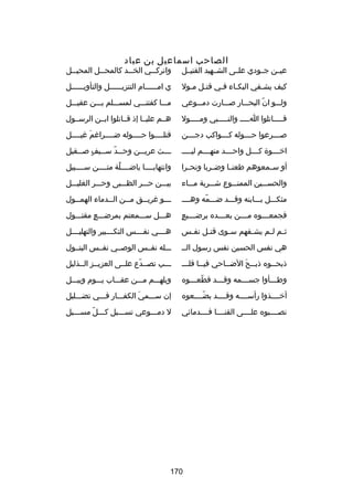 ‫الصاحب اسماعيل بن عباد‬

‫عيــن جــودي علــى الشــهيد القتيــل‬

‫واترك ــي الخ ــد كالمح ــل المحي ــل‬
‫ـ‬
‫ـ‬
‫ـ‬
‫ـ‬

‫كيف يشـفي البكـاء فـي قتـل مـول‬
‫ـ ـ‬
‫ـ‬
‫ـ‬
‫ـ‬

‫ي امــــــام التنزيــــــل والتأويــــــل‬

‫ولـــو ان البحـــار صـــارت دمـــوعي‬
‫اّ‬

‫مـــا كفتنـــي لمســـلم بـــن عقيـــل‬

‫قـــــاتلوا اـــــ والنـــــبي ومـــــول‬

‫هــم عليــا إذ قــاتلوا ابــن الرســول‬

‫ص ـــرعوا ح ـــوله ك ـــواكب دج ـــن‬
‫ـ‬
‫ـ‬
‫ـ‬
‫ـ‬

‫قتلــــوا حــــوله ضــــرارغم رغيــــل‬
‫تلَ‬

‫اخــــوة كــــل واحــــد منهــــم ليـــــ‬

‫ـ ــث عري ــن وح ــد س ــيف ص ــقيل‬
‫ـ اّ ـ  ٍ ـ‬
‫ـ‬
‫ـ‬

‫أو س ـمعوهم طعنــا وض ـربا ونح ـرا‬
‫ـ‬
‫ـ‬
‫ـ‬

‫وانتهابــــا ياضــــلة متــــن ســــبيل‬
‫
ً‬

‫والحســـين الممنـــوع شـــربة مـــاء‬

‫بيـــن حـــر الظـــبى وحـــر الغليـــل‬

‫مثكـــل بـــابنه وقـــد ضـــمه وهــــ‬
‫اّ‬

‫ـ ــو رغري ــق م ــن ال ــدماء الهم ــول‬
‫ـ‬
‫ـ‬
‫ـ‬
‫ـ‬
‫ـ‬

‫ ٍ‬
‫فجمعــــوه مــــن بعــــده برضــــيع‬

‫هـــل ســـمعتم بمرضـــع مقتـــول‬
‫ ٍ‬

‫ث ـم ل ـم يش ـفهم س ـوى قت ـل نف ـس‬
‫ـ‬
‫ـ‬
‫ـ‬
‫ـ‬
‫ـ ـ‬

‫هــــي نفــــس التكــــبير والتهليــــل‬

‫هي نفس الحسين نفس رسول الــ‬

‫ـــله نفــس الوصــي نفــس البتــول‬

‫ذبحــوه ذبــح الضــاحي فيــا قلـــ‬
‫ـ‬
‫ـ‬
‫ـ‬
‫ـ تلَ‬
‫ـ‬

‫ـــب تصــدع علــى العزيــز الــذليل‬
‫اّ‬

‫وطـــأوا جســـمه وقـــد قطعـــوه‬
‫اّ ـ‬
‫ـ‬
‫ـ‬
‫ـ‬

‫ويلهـــم مـــن عقـــاب يـــوم وبيـــل‬

‫أخــــذوا رأســــه وقــــد بضــــعوه‬
‫اّ‬

‫إن ســـمي الكفـــار فـــي تضـــليل‬
‫تلَ‬

‫نصــــبوه علــــى القنــــا فــــدماكئي‬

‫ل دمـــوعي تســـيل كـــلاّ مســـيل‬
‫ـ‬
‫ـ‬
‫ـ‬
‫ـ‬

‫071‬

 