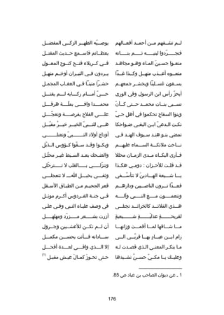 ‫لــم تشــفهم مــن أحمــد أفعــالهم‬

‫بوصـــيه الطهـــر الزكـــي المفضـــل‬
‫اّ‬

‫فتجـــــردوا لبنيـــــه ثـــــم بنـــــاته‬
‫اّ‬

‫بعظــاكئم فاســمع حــديث المقتــل‬

‫منعـوا حسـين المـاء وهـو مجاهـد‬
‫ـ‬
‫ـ‬
‫ـ تلَ ـ‬
‫ـ‬

‫ا ِ‬
‫فــي كــربلء فنــح كنــوح المعــول‬

‫منعــوه أعــذب منهــل وكــذا رغــدا‬
‫ـ‬
‫ـ‬
‫ـ‬
‫ـ‬
‫ـ‬

‫يــردون فــي النيــران أوخــم منهــل‬

‫يســقون رغســلينا ويحشــر جمعهــم‬

‫حشـرا متينـا فـي العقـاب المجمـل‬
‫ـ‬
‫ـ‬
‫ـ ـ‬
‫ـ‬

‫أيحز رأس ابن الرسول وفي الورى‬
‫اّ‬

‫ح ـــي أم ـــام رك ـــابه ل ـــم يقت ـــل‬
‫ـ‬
‫ـ‬
‫ـ‬
‫ـ اّ ـ‬

‫ـ اّ‬
‫تس ــبى بن ــات محم ــد ح ــتى ك ــأن‬
‫ـ‬
‫ـ‬
‫ـ‬
‫ـ‬

‫ا ِ‬
‫محمــــدا وافــــى بملــــة هرقــــل‬
‫اّ‬

‫اّ‬
‫وبنوا السفاح تحكموا في أهل ح ـي‬

‫علــــى الفلح بفرصــــة وتعجــــل‬
‫اّ‬

‫نكـت الـدعي ابـن البغـي ضـواحكا‬
‫ـ‬
‫ـ‬
‫اّ ـ‬
‫ـ‬
‫ـ‬

‫هـــي للنـــبي الخيـــر خيـــر مقبـــل‬
‫ُ اّ‬
‫اّ‬

‫تمضي بنـو هنـد سـيوف الهنـد فـي‬
‫ـ ـ‬
‫ـ‬
‫ـ‬
‫ـ‬

‫أوداج أولد النــــــــبي وتعتلــــــــي‬
‫اّ‬

‫نـــاحت ملكئكـــة الســـماء عليهـــم‬

‫وبكــوا وقــد ســقوا كــؤوس الــذبل‬
‫اّ‬
‫اّ‬

‫فــأرى البكــاء مــدى الزمــان محلل‬

‫والض ـحك بع ـد الس ـبط رغي ـر محل ـل‬
‫اّـ‬
‫ـ‬
‫ـ‬
‫ـ‬
‫ـ‬

‫قــد قلــت للحــزان : دومــي هكــذا‬

‫وتنزلـــــي بـــــالقلب ل تـــــترحلي‬
‫اّ‬
‫اّ‬

‫يـــا شـــيعة الهـــادين ل تتأســـفي‬
‫اّ‬
‫تلَ‬

‫وثق ـــي بحب ـــل ا ـــ ل تتعجل ـــي‬
‫ـ‬
‫ـ‬
‫ـ‬
‫ـ‬

‫فعـــدا تـــرون الناصـــبين ودارهـــم‬

‫قعر الجحي ـم م ـن الطب ـاق الس ـفل‬
‫ـ‬
‫ـ‬
‫ـ ـ‬

‫وتنعمــــون م ــــع النــــبي وآل ــــه‬
‫ـ‬
‫ـ‬
‫ـ‬
‫ـ‬

‫فــي جنــة الفــردوس أكــرم موكئــل‬

‫هـــذي القلكئـــد كالخراكئـــد تجتلـــى‬

‫في وصف عليـاء النـبي وفـي علـي‬

‫ ٍ‬
‫لقريحـــــــة عدليـــــــة شـــــــيعية‬
‫ ٍ‬
‫اّ‬
‫ ٍ‬

‫أزرت بشـــــعر مـــــزرد ومهلهـــــل‬
‫اّ‬

‫مـــا شـــاقها لمـــا أقمـــت وزانهـــا‬

‫أن لــم تكــن للعشــيين وجــرول‬
‫ـ‬
‫ـ‬
‫ـ‬
‫ـ‬

‫رام ابـــن عبـــاد بهـــا قربـــي الـــى‬
‫
ً‬
‫ ٍ‬

‫ســـاداته فـــأتت بحســـن مكمـــل‬

‫مـا ينكـر المعنـى الـذي قصـدت لـه‬
‫ـ‬
‫ـ‬
‫ـ‬
‫ـ‬
‫ـ‬
‫ـ‬

‫إل ال ـــذي واف ـــى لع ـــدة أفح ـــل‬
‫ـ‬
‫ـ‬
‫ـ‬
‫ـ‬

‫وعليــك يــا مكــي حســن نشــيدها‬
‫ُ‬
‫اّ‬

‫)1(‬

‫ح ـتى تح ـوز كم ـال عي ـش مقب ـل‬
‫ـ‬
‫ـ تلَ ـ تلَ ـ‬
‫ـ‬

‫__________________‬
‫1 ـ عن ديوان الصاحب بن عباد ص 58.‬

‫671‬

 