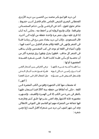 ‫ابن دريد هو ابصو بكصر محمصد بصن الحسصن بصن دريصد الدزدري‬
‫ص‬
‫ص ص‬
‫ص ص‬
‫ص‬
‫ص‬
‫القحطاني البصري الشيعي المامي عالم فاضصصل أديصصب حفصصوظ ،‬
‫شاعر نحوي لغوي ، أخذ عن الرياش صي وأب صي ح صاتم السجس صتاني‬
‫ص‬
‫ص‬
‫ص‬
‫ص‬
‫وغيرهما ، وكان واسع الرواية لم ير أحفظ منه ، يحك صى أن صه ك صان‬
‫ص ص‬
‫ص‬
‫إذا قرئ عليه ديوان شعر مر ة واحد ة حفظه من أولصه الصى آخصره.‬
‫قال المسعودي ، وكان ابن دريد ببغداد ممن برع في دزماننصصا هصصذا‬
‫في الشعر وانتهى في اللغة وقام مقصام الخليصل بصن أحمصد فيهصا ،‬
‫ص‬
‫ص‬
‫ص ص‬
‫ص‬
‫وأورد أشياء في اللغة لم توجد في كتب المتقصدمين وكصان يصذهب‬
‫في الشعر كل مذهب ، فطورا يجزل وطورا يرق وشعره أكثر من‬
‫أن نحصصصيه أو يصصأتي عليصصه كتابنصصا هصصذا ، فمصصن شصصعره قصصصيدته‬
‫المقصور ة أو لها :‬
‫يصصصا ظبيصصصة أشصصصبه شصصصيء بالمهصصصا‬

‫ترعى الخزامى بيصصن أشصصجار النقصصى‬

‫أمصصصا تصصصرى رأسصصصي حصصصاكى لصصصونه‬

‫طصصر ة صصصبح تحصصت أذيصصال الصصدجى‬
‫دّ‬

‫واش صصتعل الم صصبيض ف صصي مس صصوده‬
‫ص دّ‬
‫ص‬
‫ص‬
‫ص‬

‫مثل اشتعال النار فصي جصزل الغضصا‬
‫ص‬
‫ص‬
‫ص‬

‫) انتهى (‬
‫له مصنفات منها كتاب الجمهر ة وهو من الكتب المعتبر ة فصصي‬
‫اللغة ، حكي أنه أملها من حفظه سنة 792 فمصصا اسصصتعان عليهصصا‬
‫بالنظر في شيء من الكتب إل ف صي الهم صز ة واللفي صف ، واش صتهرت‬
‫ص‬
‫ص‬
‫ص‬
‫ص‬
‫مقصورته غاية الشتهار وقد اعتنى بش صرحها خل صق ك صثير وعارض صه‬
‫ص‬
‫ص‬
‫ص‬
‫ص‬
‫فيها جماعة من الشعراء منهم ابو القاسم علي التنوخي النطاكي‬
‫وعد ابن شهر اشوب ابن دريد مصن شصعراء أهصل الصبيت )ع( ومصن‬
‫ص‬
‫ص ص‬
‫ص‬
‫ص‬
‫شعره :‬

‫81‬

 